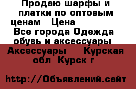 Продаю шарфы и платки по оптовым ценам › Цена ­ 300-2500 - Все города Одежда, обувь и аксессуары » Аксессуары   . Курская обл.,Курск г.